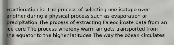 Fractionation is: The process of selecting one isotope over another during a physical process such as evaporation or precipitation The process of extracting Paleoclimate data from an ice core The process whereby warm air gets transported from the equator to the higher latitudes The way the ocean circulates