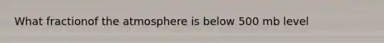 What fractionof the atmosphere is below 500 mb level