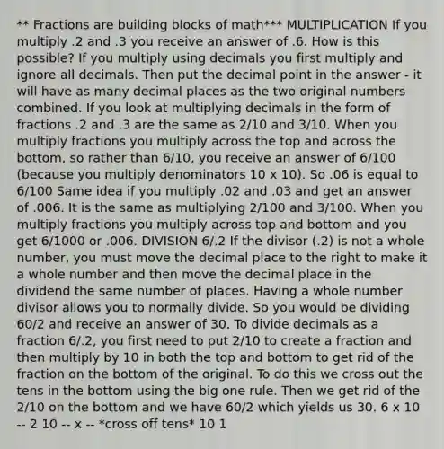 ** Fractions are building blocks of math*** MULTIPLICATION If you multiply .2 and .3 you receive an answer of .6. How is this possible? If you multiply using decimals you first multiply and ignore all decimals. Then put the decimal point in the answer - it will have as many decimal places as the two original numbers combined. If you look at multiplying decimals in the form of fractions .2 and .3 are the same as 2/10 and 3/10. When you multiply fractions you multiply across the top and across the bottom, so rather than 6/10, you receive an answer of 6/100 (because you multiply denominators 10 x 10). So .06 is equal to 6/100 Same idea if you multiply .02 and .03 and get an answer of .006. It is the same as multiplying 2/100 and 3/100. When you multiply fractions you multiply across top and bottom and you get 6/1000 or .006. DIVISION 6/.2 If the divisor (.2) is not a whole number, you must move the decimal place to the right to make it a whole number and then move the decimal place in the dividend the same number of places. Having a whole number divisor allows you to normally divide. So you would be dividing 60/2 and receive an answer of 30. To divide decimals as a fraction 6/.2, you first need to put 2/10 to create a fraction and then multiply by 10 in both the top and bottom to get rid of the fraction on the bottom of the original. To do this we cross out the tens in the bottom using the big one rule. Then we get rid of the 2/10 on the bottom and we have 60/2 which yields us 30. 6 x 10 -- 2 10 -- x -- *cross off tens* 10 1