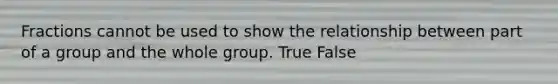 Fractions cannot be used to show the relationship between part of a group and the whole group. True False