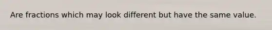 Are fractions which may look different but have the same value.