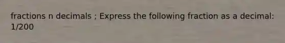 fractions n decimals ; Express the following fraction as a decimal: 1/200