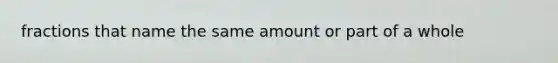 fractions that name the same amount or part of a whole