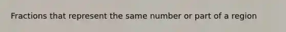 Fractions that represent the same number or part of a region