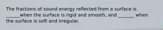 The fractions of sound energy reflected from a surface is ______when the surface is rigid and smooth, and _______ when the surface is soft and irregular.