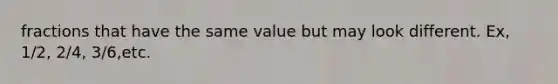 fractions that have the same value but may look different. Ex, 1/2, 2/4, 3/6,etc.