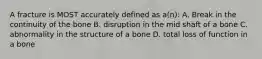 A fracture is MOST accurately defined as a(n): A. Break in the continuity of the bone B. disruption in the mid shaft of a bone C. abnormality in the structure of a bone D. total loss of function in a bone