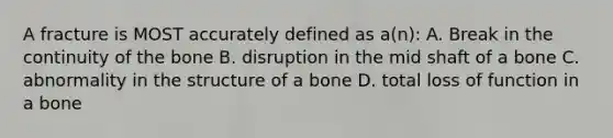 A fracture is MOST accurately defined as a(n): A. Break in the continuity of the bone B. disruption in the mid shaft of a bone C. abnormality in the structure of a bone D. total loss of function in a bone