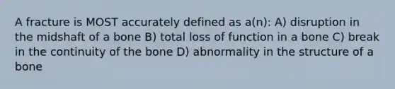 A fracture is MOST accurately defined as a(n): A) disruption in the midshaft of a bone B) total loss of function in a bone C) break in the continuity of the bone D) abnormality in the structure of a bone