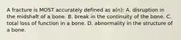 A fracture is MOST accurately defined as a(n): A. disruption in the midshaft of a bone. B. break in the continuity of the bone. C. total loss of function in a bone. D. abnormality in the structure of a bone.