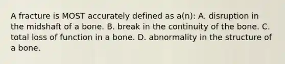 A fracture is MOST accurately defined as a(n): A. disruption in the midshaft of a bone. B. break in the continuity of the bone. C. total loss of function in a bone. D. abnormality in the structure of a bone.