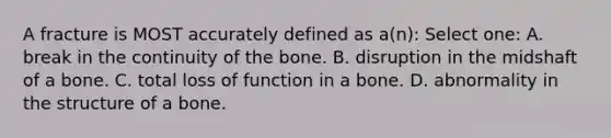 A fracture is MOST accurately defined as a(n): Select one: A. break in the continuity of the bone. B. disruption in the midshaft of a bone. C. total loss of function in a bone. D. abnormality in the structure of a bone.