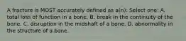 A fracture is MOST accurately defined as a(n): Select one: A. total loss of function in a bone. B. break in the continuity of the bone. C. disruption in the midshaft of a bone. D. abnormality in the structure of a bone.