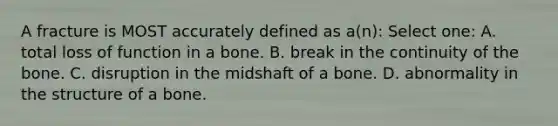 A fracture is MOST accurately defined as a(n): Select one: A. total loss of function in a bone. B. break in the continuity of the bone. C. disruption in the midshaft of a bone. D. abnormality in the structure of a bone.