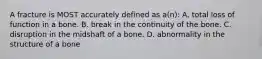 A fracture is MOST accurately defined as a(n): A. total loss of function in a bone. B. break in the continuity of the bone. C. disruption in the midshaft of a bone. D. abnormality in the structure of a bone