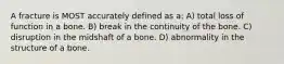 A fracture is MOST accurately defined as a: A) total loss of function in a bone. B) break in the continuity of the bone. C) disruption in the midshaft of a bone. D) abnormality in the structure of a bone.