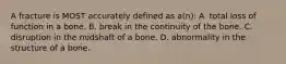 A fracture is MOST accurately defined as a(n): A. total loss of function in a bone. B. break in the continuity of the bone. C. disruption in the midshaft of a bone. D. abnormality in the structure of a bone.