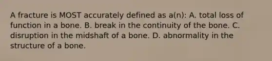 A fracture is MOST accurately defined as a(n): A. total loss of function in a bone. B. break in the continuity of the bone. C. disruption in the midshaft of a bone. D. abnormality in the structure of a bone.