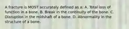 A fracture is MOST accurately defined as a: A. Total loss of function in a bone. B. Break in the continuity of the bone. C. Disruption in the midshaft of a bone. D. Abnormality in the structure of a bone.