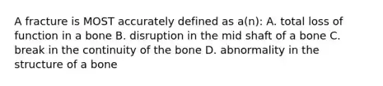 A fracture is MOST accurately defined as a(n): A. total loss of function in a bone B. disruption in the mid shaft of a bone C. break in the continuity of the bone D. abnormality in the structure of a bone