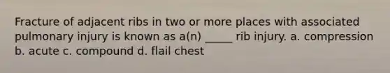 Fracture of adjacent ribs in two or more places with associated pulmonary injury is known as a(n) _____ rib injury. a. compression b. acute c. compound d. flail chest