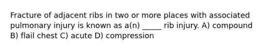 Fracture of adjacent ribs in two or more places with associated pulmonary injury is known as a(n) _____ rib injury. A) compound B) flail chest C) acute D) compression