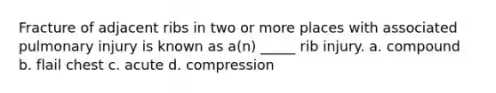 Fracture of adjacent ribs in two or more places with associated pulmonary injury is known as a(n) _____ rib injury. a. compound b. flail chest c. acute d. compression