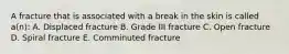 A fracture that is associated with a break in the skin is called a(n): A. Displaced fracture B. Grade III fracture C. Open fracture D. Spiral fracture E. Comminuted fracture