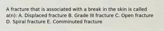 A fracture that is associated with a break in the skin is called a(n): A. Displaced fracture B. Grade III fracture C. Open fracture D. Spiral fracture E. Comminuted fracture