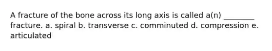 A fracture of the bone across its long axis is called a(n) ________ fracture. a. spiral b. transverse c. comminuted d. compression e. articulated