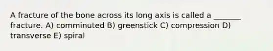 A fracture of the bone across its long axis is called a _______ fracture. A) comminuted B) greenstick C) compression D) transverse E) spiral