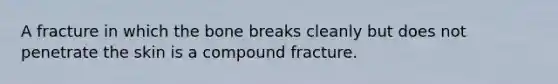 A fracture in which the bone breaks cleanly but does not penetrate the skin is a compound fracture.