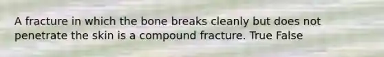 A fracture in which the bone breaks cleanly but does not penetrate the skin is a compound fracture. True False