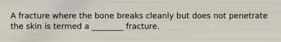 A fracture where the bone breaks cleanly but does not penetrate the skin is termed a ________ fracture.