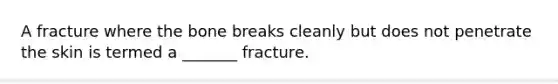 A fracture where the bone breaks cleanly but does not penetrate the skin is termed a _______ fracture.