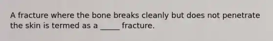 A fracture where the bone breaks cleanly but does not penetrate the skin is termed as a _____ fracture.