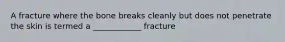 A fracture where the bone breaks cleanly but does not penetrate the skin is termed a ____________ fracture