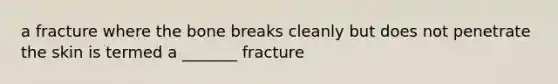 a fracture where the bone breaks cleanly but does not penetrate the skin is termed a _______ fracture