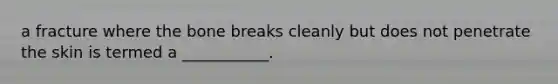 a fracture where the bone breaks cleanly but does not penetrate the skin is termed a ___________.
