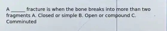 A ______ fracture is when the bone breaks into more than two fragments A. Closed or simple B. Open or compound C. Comminuted