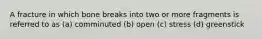 A fracture in which bone breaks into two or more fragments is referred to as (a) comminuted (b) open (c) stress (d) greenstick