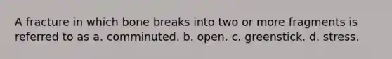 A fracture in which bone breaks into two or more fragments is referred to as a. comminuted. b. open. c. greenstick. d. stress.