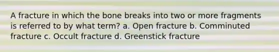 A fracture in which the bone breaks into two or more fragments is referred to by what term? a. Open fracture b. Comminuted fracture c. Occult fracture d. Greenstick fracture