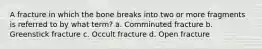 A fracture in which the bone breaks into two or more fragments is referred to by what term? a. Comminuted fracture b. Greenstick fracture c. Occult fracture d. Open fracture