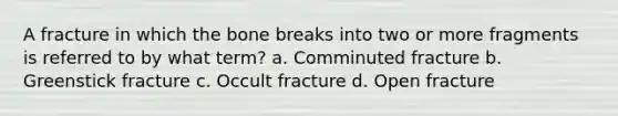 A fracture in which the bone breaks into two or more fragments is referred to by what term? a. Comminuted fracture b. Greenstick fracture c. Occult fracture d. Open fracture