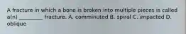 A fracture in which a bone is broken into multiple pieces is called​ a(n) _________ fracture. A. comminuted B. spiral C. impacted D. oblique