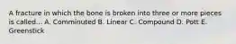 A fracture in which the bone is broken into three or more pieces is called... A. Comminuted B. Linear C. Compound D. Pott E. Greenstick