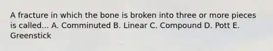 A fracture in which the bone is broken into three or more pieces is called... A. Comminuted B. Linear C. Compound D. Pott E. Greenstick