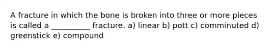 A fracture in which the bone is broken into three or more pieces is called a __________ fracture. a) linear b) pott c) comminuted d) greenstick e) compound