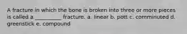 A fracture in which the bone is broken into three or more pieces is called a __________ fracture. a. linear b. pott c. comminuted d. greenstick e. compound